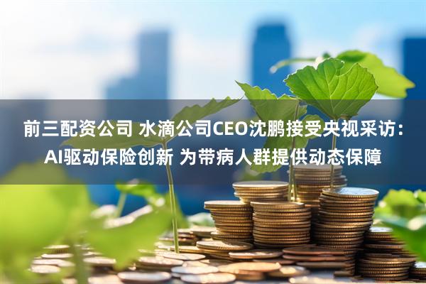 前三配资公司 水滴公司CEO沈鹏接受央视采访：AI驱动保险创新 为带病人群提供动态保障