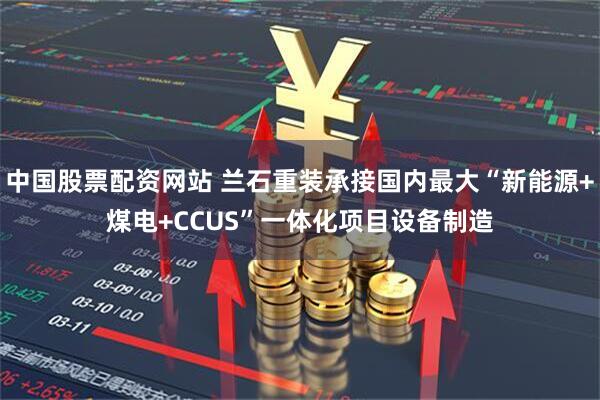 中国股票配资网站 兰石重装承接国内最大“新能源+煤电+CCUS”一体化项目设备制造