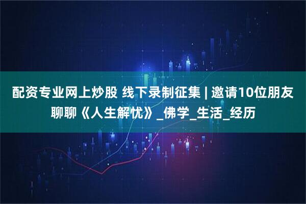 配资专业网上炒股 线下录制征集 | 邀请10位朋友聊聊《人生解忧》_佛学_生活_经历