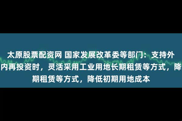 太原股票配资网 国家发展改革委等部门：支持外商投资企业在境内再投资时，灵活采用工业用地长期租赁等方式，降低初期用地成本