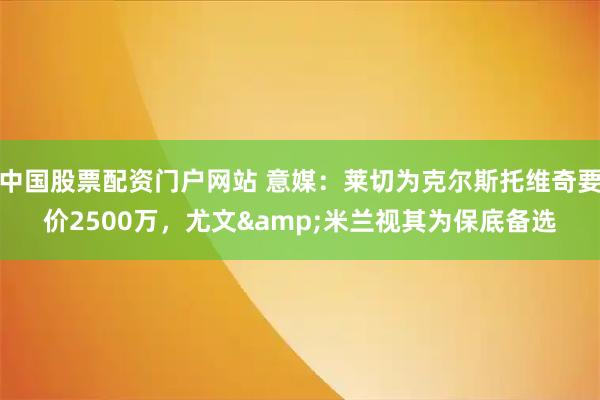 中国股票配资门户网站 意媒：莱切为克尔斯托维奇要价2500万，尤文&米兰视其为保底备选