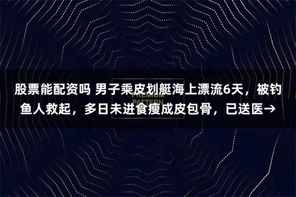 股票能配资吗 男子乘皮划艇海上漂流6天，被钓鱼人救起，多日未进食瘦成皮包骨，已送医→