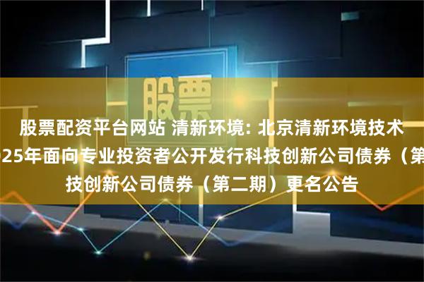股票配资平台网站 清新环境: 北京清新环境技术股份有限公司2025年面向专业投资者公开发行科技创新公司债券（第二期）更名公告