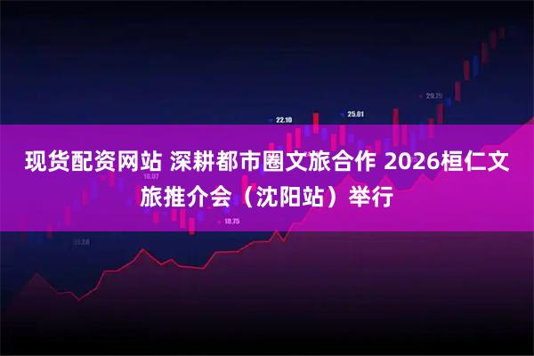 现货配资网站 深耕都市圈文旅合作 2026桓仁文旅推介会（沈阳站）举行