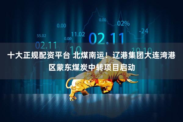 十大正规配资平台 北煤南运！辽港集团大连湾港区蒙东煤炭中转项目启动