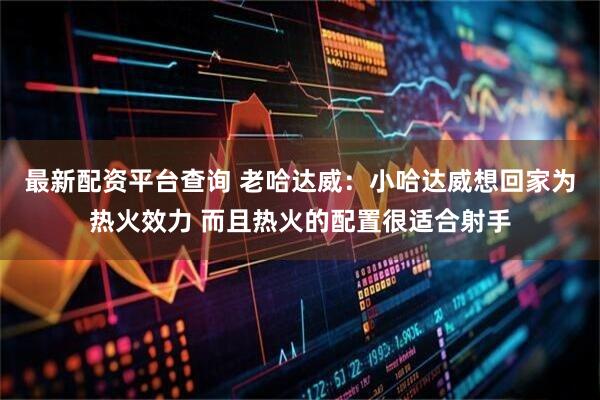 最新配资平台查询 老哈达威：小哈达威想回家为热火效力 而且热火的配置很适合射手